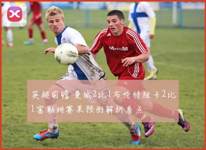 英超前瞻 曼城2比1布伦特纽卡2比1富勒姆赛果预测解析看点